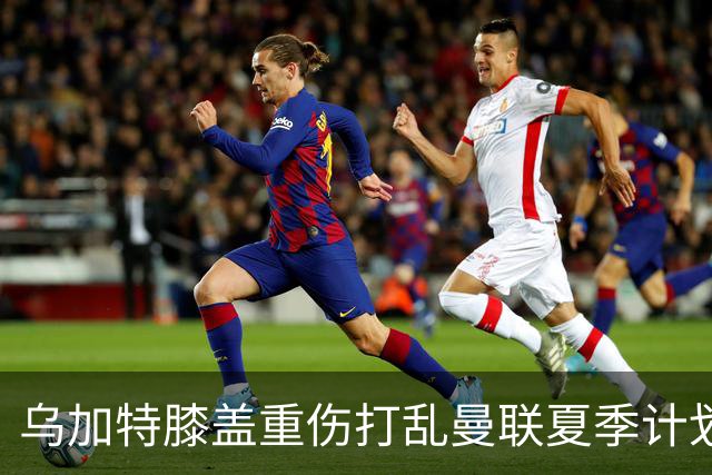 乌加特膝盖重伤打乱曼联夏季计划，FIFA 最高或赔付5857万元