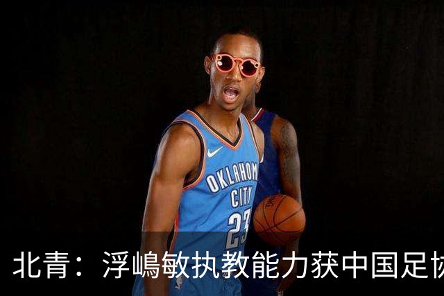 北青：浮嶋敏执教能力获中国足协认可，留任U17国足顺理成章