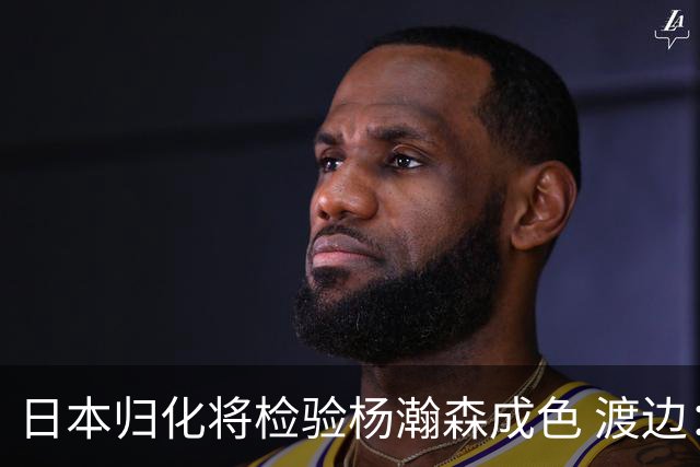 日本归化将检验杨瀚森成色 渡边：有实力击败中国男篮