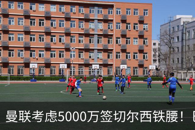 曼联考虑5000万签切尔西铁腰！巴莱巴恐亦被截胡，布莱顿给出具体要价