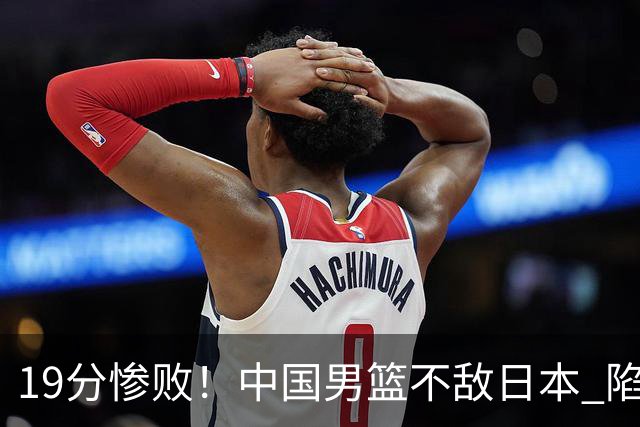 19分惨败！中国男篮不敌日本 陷入生死战，出线资格岌岌可危！